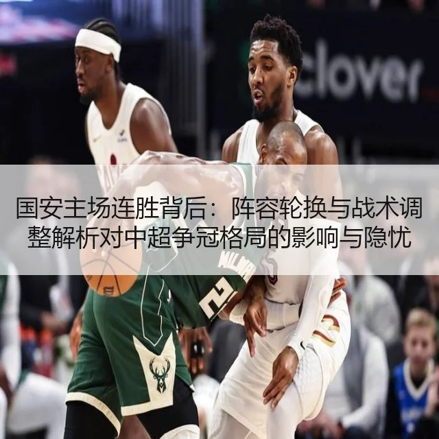 国安主场连胜背后:阵容轮换与战术调整解析对中超争冠格局的影响与隐忧