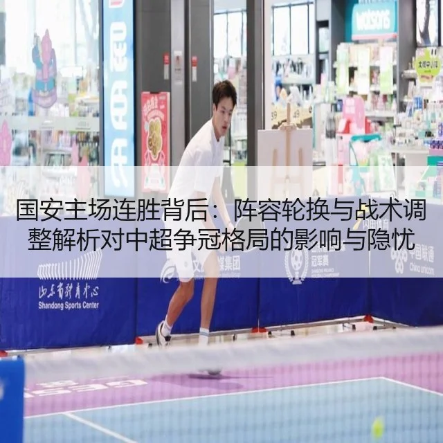 国安主场连胜背后：阵容轮换与战术调整解析对中超争冠格局的影响与隐忧